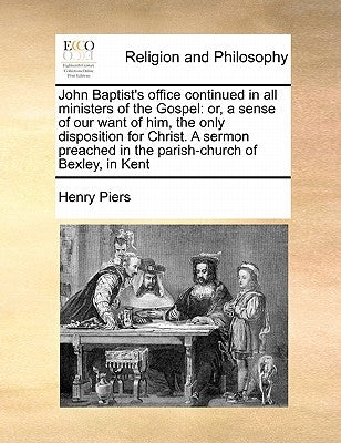 John Baptist's Office Continued in All Ministers of the Gospel: Or, a Sense of Our Want of Him, the Only Disposition for Christ. a Sermon Preached in by Piers, Henry Sir