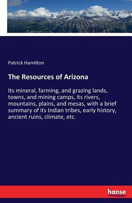 The Resources of Arizona: Its mineral, farming, and grazing lands, towns, and mining camps, its rivers, mountains, plains, and mesas, with a brief sum by Hamilton, Patrick