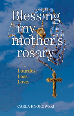 Blessing My Mother's Rosary: Lourdes. Loss. Love. by Knorowski, Carla