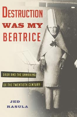 Destruction Was My Beatrice: Dada and the Unmaking of the Twentieth Century by Rasula, Jed