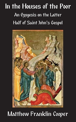 In the Houses of the Poor: An Exegesis on the Latter Half of Saint John's Gospel by Cooper, Matthew Franklin