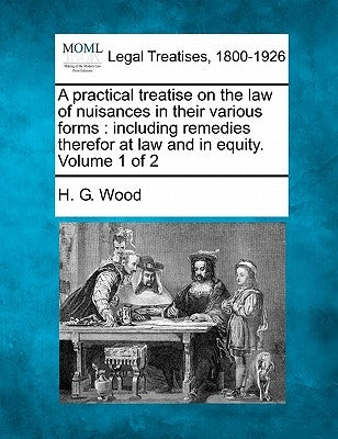 A practical treatise on the law of nuisances in their various forms: including remedies therefor at law and in equity. Volume 1 of 2 by Wood, H. G.