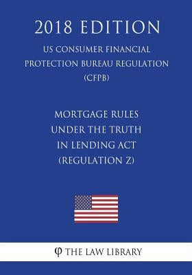 Mortgage Rules under the Truth in Lending Act (Regulation Z) (US Consumer Financial Protection Bureau Regulation) (CFPB) (2018 Edition) by The Law Library