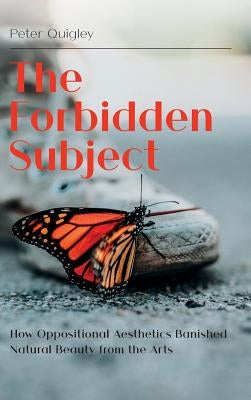 The Forbidden Subject: How Oppositional Aesthetics Banished Natural Beauty from the Arts by Quigley, Peter