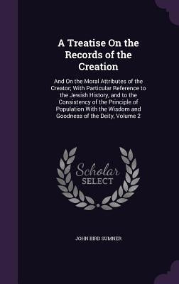 A Treatise On the Records of the Creation: And On the Moral Attributes of the Creator; With Particular Reference to the Jewish History, and to the Con by Sumner, John Bird