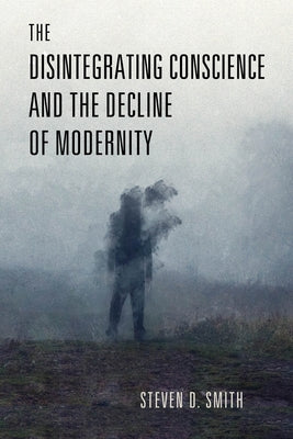 The Disintegrating Conscience and the Decline of Modernity by Smith, Steven D.