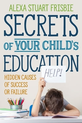 Secrets of Your Child's Education: Hidden Causes of Success or Failure by Frisbie, Alexa