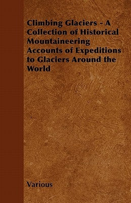 Climbing Glaciers - A Collection of Historical Mountaineering Accounts of Expeditions to Glaciers Around the World by Various