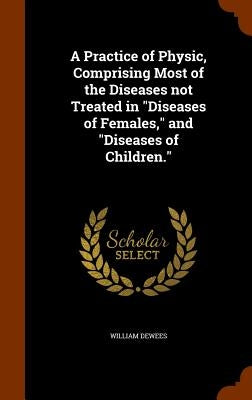 A Practice of Physic, Comprising Most of the Diseases not Treated in "Diseases of Females," and "Diseases of Children." by Dewees, William