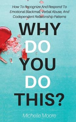 Why Do You Do This?: How To Recognize And Respond To Emotional Blackmail, Verbal Abuse, And Codependent Relationship Patterns by Moore, Michelle