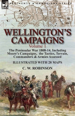 Wellington's Campaigns: Volume 1-The Peninsular War 1808-14, Including Moore's Campaigns, the Tactics, Terrain, Commanders & Armies Assessed by Robinson, C. W.