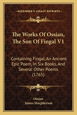 The Works Of Ossian, The Son Of Fingal V1: Containing Fingal, An Ancient Epic Poem, In Six Books, And Several Other Poems (1765) by Ossian