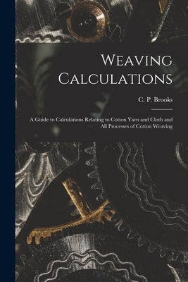 Weaving Calculations: a Guide to Calculations Relating to Cotton Yarn and Cloth and All Processes of Cotton Weaving by Brooks, C. P. (Christopher Parkinson)