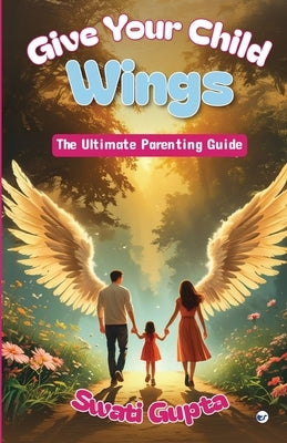 Give Your Child Wings: The Ultimate Parenting Guide by Gupta, Swati