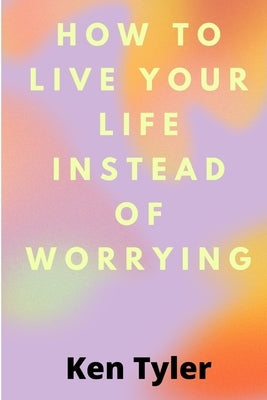 How To Live Your Life Instead Of Worrying: The best way to let go of worry is to live in the moment. by Tyler, Ken
