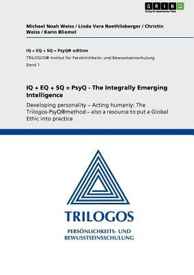 IQ + EQ + SQ = PsyQ - The Integrally Emerging Intelligence: Developing personality - Acting humanly: The Trilogos-PsyQ(R)method - also a resource to p by Weiss, Michael Noah