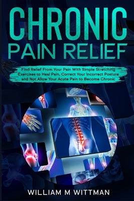 Chronic Pain Relief: Find Relief From Your Pain With Simple Stretching Exercises to Healing, Correct Your Incorrect Posture and Not Allow Y by Wittmann, William M.