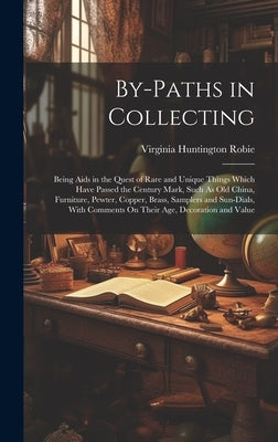 By-Paths in Collecting: Being Aids in the Quest of Rare and Unique Things Which Have Passed the Century Mark, Such As Old China, Furniture, Pe by Robie, Virginia Huntington