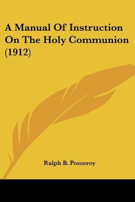 A Manual Of Instruction On The Holy Communion (1912) by Pomeroy, Ralph B.