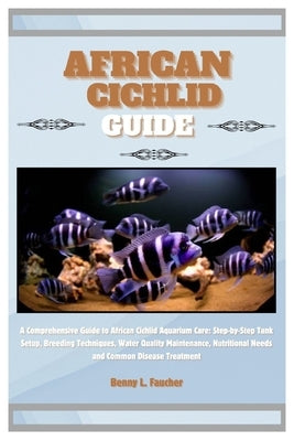 African Cichlid Guide: A Comprehensive Guide to African Cichlid Aquarium Care: Step-by-Step Tank Setup, Breeding Techniques, Water Quality Ma by L. Faucher, Benny