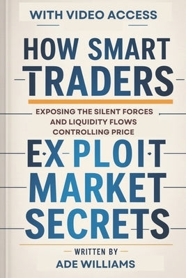 How Smart Traders Exploit Market Secrets: Exposing The Silent Forces And Liquidity Flows Controlling Price by Williams, Ade