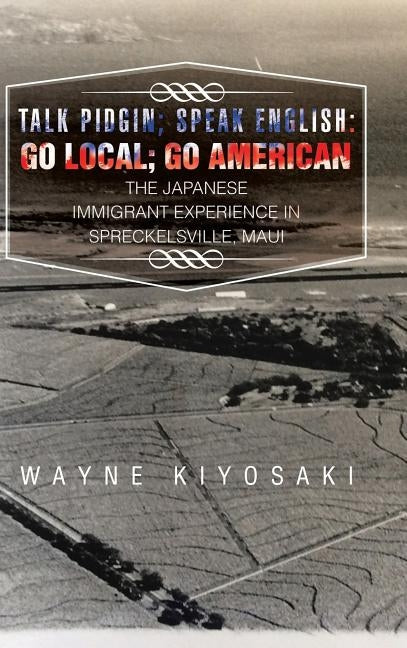 Talk Pidgin; Speak English: Go Local; Go American: The Japanese Immigrant Experience in Spreckelsville, Maui by Kiyosaki, Wayne