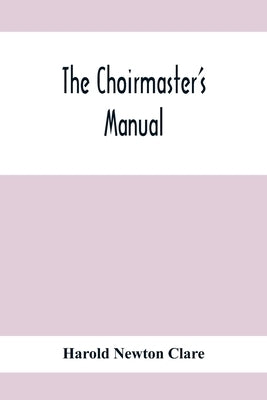 The Choirmaster'S Manual: A Guide For Busy And Amateur Choirmasters Especially For The Development Of The Boy'S Voice And For The Training And D by Newton Clare, Harold