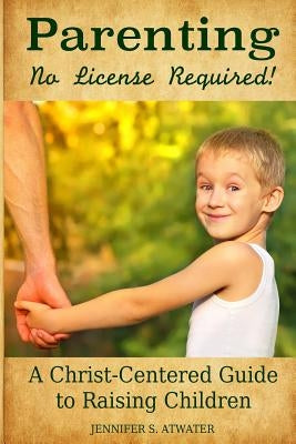 Parenting: No License Required!: A Christ-Centered Guide to Raising Children by Atwater, Jennifer S.