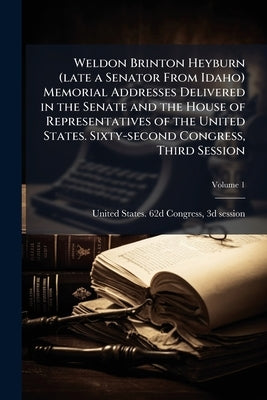 Weldon Brinton Heyburn (late a Senator From Idaho) Memorial Addresses Delivered in the Senate and the House of Representatives of the United States. S by United States 62d Congress, 3d Session