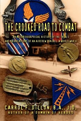 The Crooked Road To Combat: An Autobiographical History of the Trials and Tribulations of an Aircrew Trainee in World War II by Dillon B. A. J. D., Carrol F.