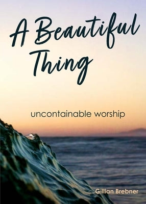 A Beautiful Thing: Uncontainable Worship by Brebner, Gillian