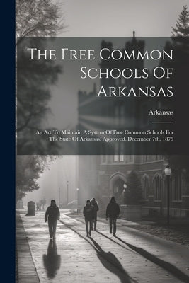 The Free Common Schools Of Arkansas: An Act To Maintain A System Of Free Common Schools For The State Of Arkansas. Approved, December 7th, 1875 by Arkansas