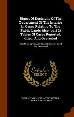 Digest Of Decisions Of The Department Of The Interior In Cases Relating To The Public Lands Also (part 2) Tables Of Cases Reported, Cited, And Overrul by United States Dept of the Interior