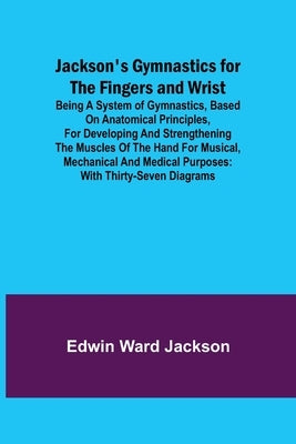 Jackson's Gymnastics for the Fingers and Wrist; being a system of gymnastics, based on anatomical principles, for developing and strengthening the mus by Ward Jackson, Edwin