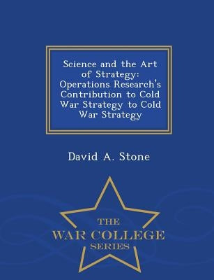Science and the Art of Strategy: Operations Research's Contribution to Cold War Strategy to Cold War Strategy - War College Series by Stone, David a.