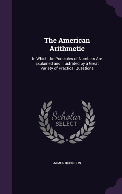The American Arithmetic: In Which the Principles of Numbers Are Explained and Illustrated by a Great Variety of Practical Questions by Robinson, James