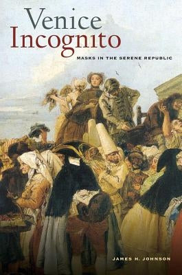 Venice Incognito: Masks in the Serene Republic by Johnson, James H.