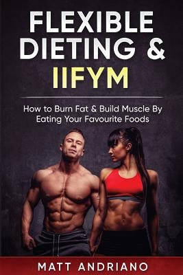 Flexible Dieting & IIFYM: How to Burn Fat & Build Muscle By Eating Your Favourite Foods by Andriano, Matt