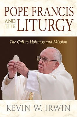 Pope Francis and the Liturgy: The Call to Holiness and Mission by Irwin, Kevin W.
