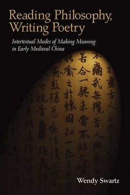 Reading Philosophy, Writing Poetry: Intertextual Modes of Making Meaning in Early Medieval China by Swartz, Wendy
