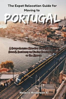 The Expat Relocation Guide for Moving to Portugal: A Comprehensive Manual on Visas (D7 & Digital Nomad), Residency and Finding Housing in Lisbon or th by Anderson E., Natalie