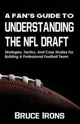A Fan's Guide To Understanding The NFL Draft: Strategies, Tactics, And Case Studies For Building A Professional Football Team by Irons, Bruce