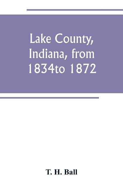 Lake County, Indiana, from 1834 to 1872 by H. Ball, T.