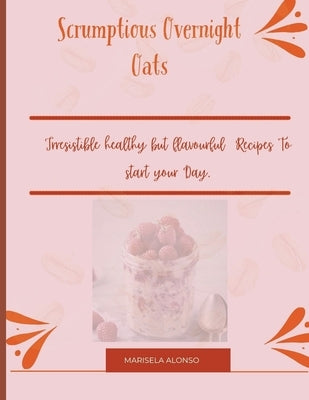 Scrumptious Overnight Oats: : Irresistible healthy but flavourful Recipes To start your Day. by Alonso, Marisela