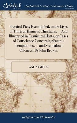 Practical Piety Exemplified, in the Lives of Thirteen Eminent Christians, ... And Illustrated in Casuistical Hints, or Cases of Conscience Concerning by Anonymous