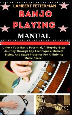 Banjo Playing Manual: Unlock Your Banjo Potential, A Step-By-Step Journey Through Key Techniques, Musical Styles, And Stage Presence For A T by Fetterman, Lambert