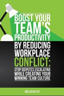Boost Your Teams Productivity by Reducing Workplace Conflict: Stop disputes escalating while creating your winning team culture by Guy, Malcolm