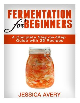 Fermentation for Beginners: A Complete Step-by-Step Guide with 25 Recipes by Avery, Jessica