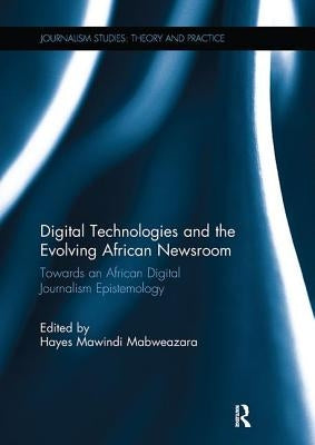 Digital Technologies and the Evolving African Newsroom: Towards an African Digital Journalism Epistemology by Mabweazara, Hayes