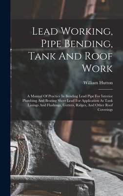 Lead Working, Pipe Bending, Tank And Roof Work; A Manual Of Practice In Bending Lead Pipe For Interior Plumbing And Beating Sheet Lead For Application by Hutton, William B. 1877